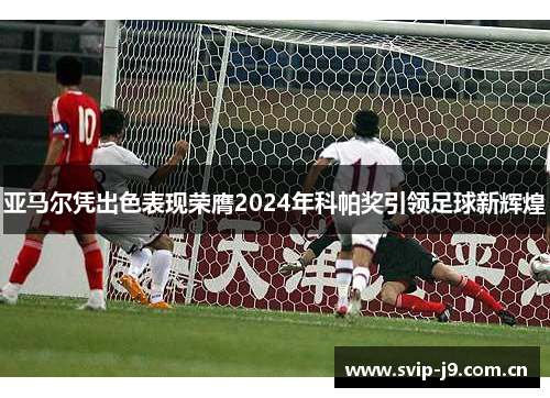 亚马尔凭出色表现荣膺2024年科帕奖引领足球新辉煌 亚马尔凭出色表现荣膺2024年科帕奖引领足球新辉煌