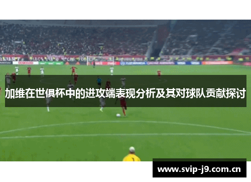 加维在世俱杯中的进攻端表现分析及其对球队贡献探讨 加维在世俱杯中的进攻端表现分析及其对球队贡献探讨