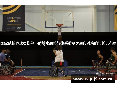 国家队核心球员伤停下的战术调整与体系重塑之道应对策略与长远布局