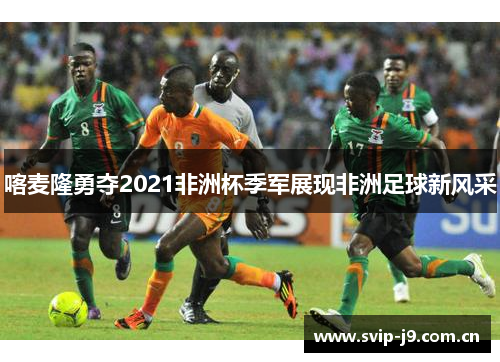 喀麦隆勇夺2021非洲杯季军展现非洲足球新风采 喀麦隆勇夺2021非洲杯季军展现非洲足球新风采